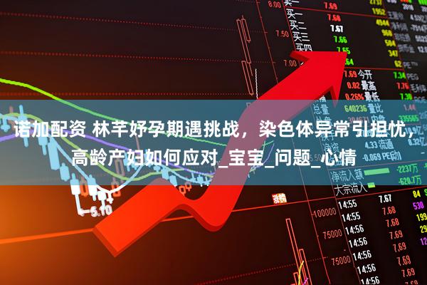 诺加配资 林芊妤孕期遇挑战，染色体异常引担忧，高龄产妇如何应对_宝宝_问题_心情