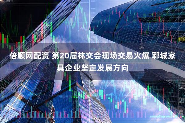 倍顺网配资 第20届林交会现场交易火爆 郓城家具企业坚定发展方向