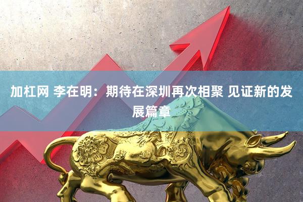 加杠网 李在明：期待在深圳再次相聚 见证新的发展篇章