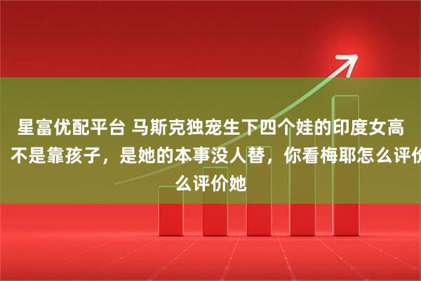 星富优配平台 马斯克独宠生下四个娃的印度女高管，不是靠孩子，是她的本事没人替，你看梅耶怎么评价她