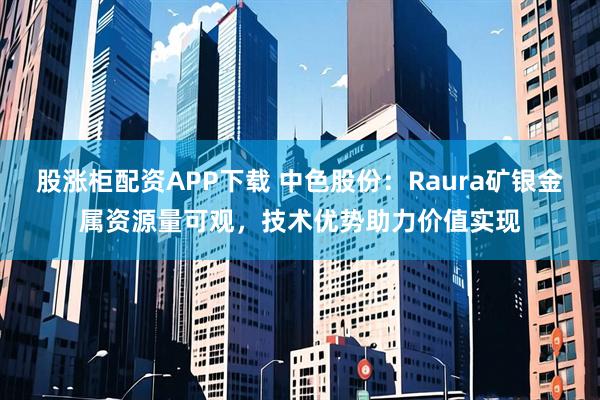 股涨柜配资APP下载 中色股份：Raura矿银金属资源量可观，技术优势助力价值实现