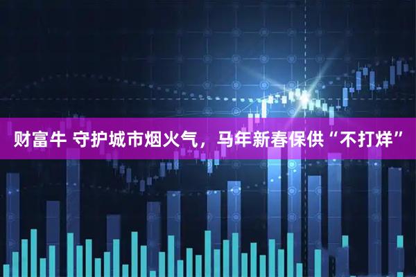 财富牛 守护城市烟火气，马年新春保供“不打烊”
