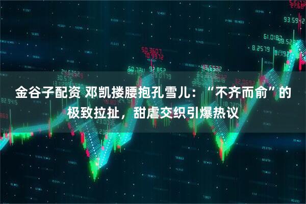 金谷子配资 邓凯搂腰抱孔雪儿：“不齐而俞”的极致拉扯，甜虐交织引爆热议