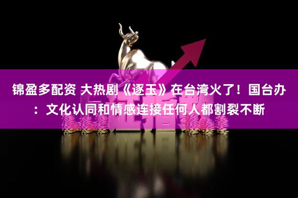 锦盈多配资 大热剧《逐玉》在台湾火了！国台办：文化认同和情感连接任何人都割裂不断