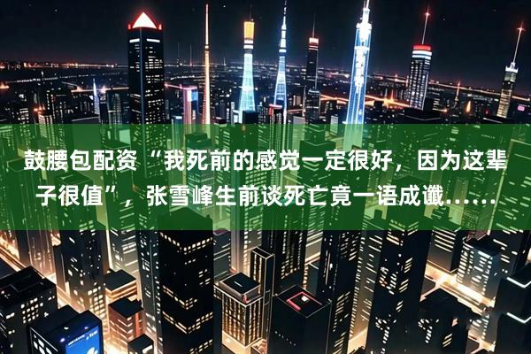 鼓腰包配资 “我死前的感觉一定很好，因为这辈子很值”，张雪峰生前谈死亡竟一语成谶……