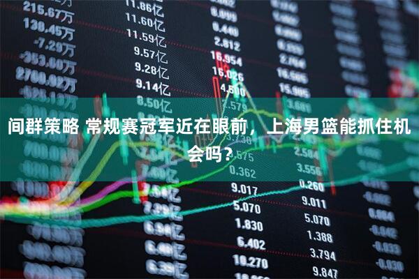 间群策略 常规赛冠军近在眼前，上海男篮能抓住机会吗？