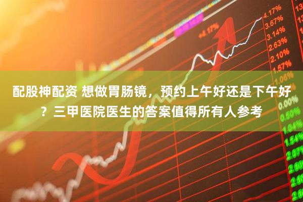 配股神配资 想做胃肠镜，预约上午好还是下午好？三甲医院医生的答案值得所有人参考