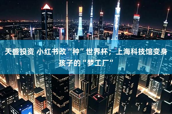 天盛投资 小红书改“种”世界杯；上海科技馆变身孩子的“梦工厂”